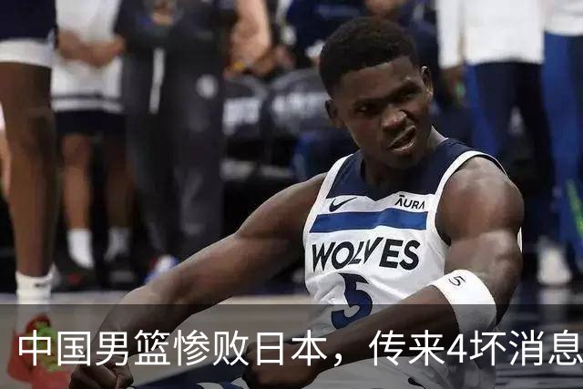 中国男篮惨败日本，传来4坏消息1好消息，防守崩盘，郭士强承压